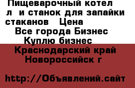 Пищеварочный котел 25 л. и станок для запайки стаканов › Цена ­ 250 000 - Все города Бизнес » Куплю бизнес   . Краснодарский край,Новороссийск г.